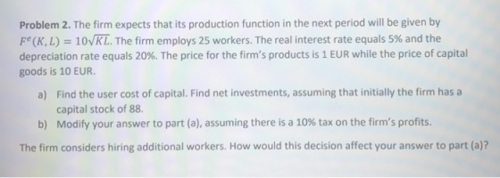 Problem 2. The firm expects that its production function in the next period will be given by Fe (KL) 10VKL. The firm employs 25 workers. The real interest rate equals 5% and the depreciation rate equals 20%. The price for the firms products is 1 EUR while the price of capital goods is 1O EUR Find the user cost of capital. Find net investments, assuming that initially the firm has a capital stock of 88. Modify your answer to part (a), assuming there is a 10% tax on the firms profits. a) b) The firm considers hiring additional workers. How would this decision affect your answer to part (a)?