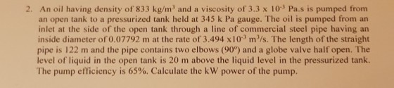 2. An oil having density of 833 kg/m3 and a viscosity of 3.3 x 103 Pa.s is pumped from an open tank to a pressurized tank held at 345 k Pa gauge. The oil is pumped from an inlet at the side of the open tank through a line of commercial steel pipe having an inside diameter of 0.07792 m at the rate of 3.494 x 103 m/s. The length of the straight pipe is 122 m and the pipe contains two elbows (90) and a globe valve half open. The level of liquid in the open tank is 20 m above the liquid level in the pressurized tank. The pump efficiency is 65%. Calculate the kW power of the pump.