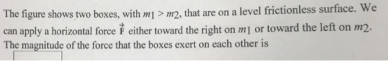 The figure shows two boxes, with m>m2, that are on a level frictionless surface. can apply a horizontal force either toward the right on m1 or toward the left on m2 The magnitude of the force that the boxes exert on each other is