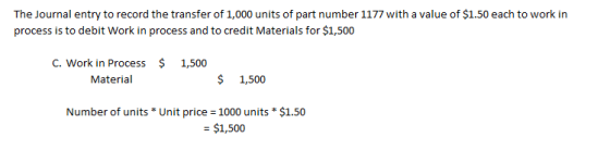 The Journal entry to record the transfer of 1,000 units of part number 1177 with a value of $1.50 each to work in process is to debit Work in process and to credit Materials for $1,500 C. Work in Process $ 1,500 Material 1,500 Number of units* Unit price 1000 units* $1.50 $1,500