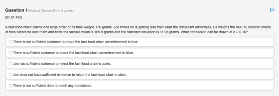 Question 1(Multiple Choice Worth 2 points) (07.01 MC) A fast-food chain claims one large order of its fries weighs 170 grams. Joe thinks he is getting less than what the restaurant advertises. He weighs the next 12 random orders orders What conclusion can bet of fries before he eats them and finds the sample mean is 165.9 grams and the standard deviation is 1 1.98 grams, what conclusion can be drawn at α-0.10? There is not sufficient evidence to prove the fast-food chain advertisement is true OThere is sufficient evidence to prove the fast-food chain advertisement is false. Joe has sufficient evidence to reject the fast-food chains claim OJoe does not have sufficient evidence to reject the fast-food chains claim. O There is not sufficient data to reach any conclusion.