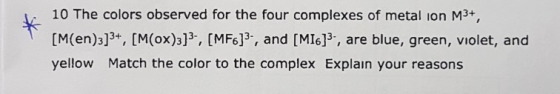 10 The colors observed for the four complexes of metal ion M3+, [M(en)3]3+, [M(ox)3], [MF6]3., and [MI6]3, are blue, green, v