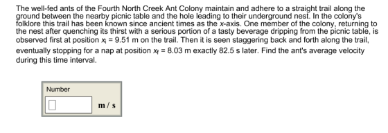 The well-fed ants of the Fourth North Creek Ant Colony maintain and adhere to a straight trail along the ground between the nearby picnic table and the hole leading to their underground nest. In the colonys folklore this trail has been known since ancient times as the x-axis. One member of the colony, returning to the nest after quenching its thirst with a serious portion of a tasty beverage dripping from the picnic table, is observed first at position x 9.51 m on the trail. Then it is seen staggering back and forth along the trail, eventually stopping for a nap at position x8.03 m exactly 82.5 s later. Find the ants average velocity during this time interval. Number m/ s