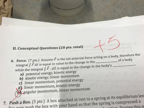 rces and are II. Conceptual Questions (20 pts. total) t5 6. Force. (7 pts.) Assume F is the net external force acting on a body, therefore the integral f F dt is equal in value to the change in theof a body while the integral f F di is equal to the change in the bodys a) potential energy, kinetic energy b) kinetic energy, linear momentum c) linear momentum, potential energy d) linear momentum, kinetic energy ngular momentum, linear momentum 7. Push a Box. (5 pts.) A box attached at rest to a spring at its equilibrium len ou no nush the box with your hand so that the spring is compressed a luantion During this m