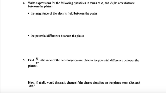 4. Write expressions for the following quantities in terms of 0, and d (the new distance between the plates). the magnitude of the electric field between the plates the potential difference between the plates 5. Find (the ratio of the net charge on one plate to the potential difference between the AV plates). How, if at all, would this ratio change if the charge densities on the plates were +2o, and -20e?