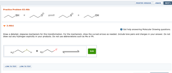 PRINTER VERSION BACK NEXT Practice Problem 03.46b 3.46b1 Get help answering Molecular Drawing questions. Draw a detailed, stepwise mechanism for this transformation. For the mechanism, draw the curved arrows as needed. Include lone pairs and charges in your answer. Do not draw out any hydrogen explicitly in your products. Do not use abbreviations such as Me or Ph. Edit LINK TO TEXT LINK TO TEXT