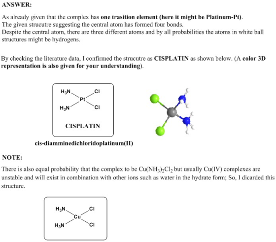 ANSWER: As already given that the complex has one trasition element (here it might be Platinum-Pt). The given strucutre suggesting the central atom has formed four bonds. Despite the central atom, there are three different atoms and by all probabilities the atoms in white ball structures might be hydrogens. By checking the literature data, I confirmed the strucutre as CISPLATIN as shown below. (A color 3D representation is also given for your understanding). H3N CI Pt H3N CI CISPLATIN cis-diamminedichloridoplatinum II) NOTE: There is also equal probability that the complex to be Cu(NH32Cl2 but usually Cu(IV) complexes are unstable and will exist in combination with other ions such as water in the hydrate form; So, I dicarded this structure H3N CI Cu H3N CI