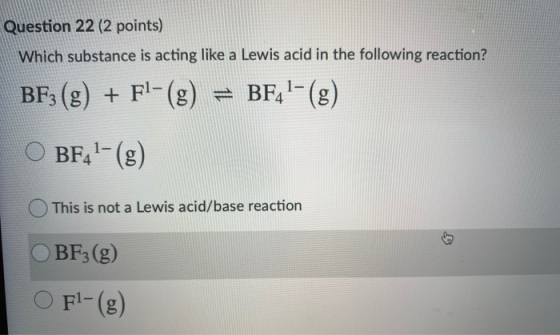 Question 22 (2 points) Which substance is acting like a Lewis acid in the following reaction? BF3 (g) + Fl-(g) = BF41-(g) O B