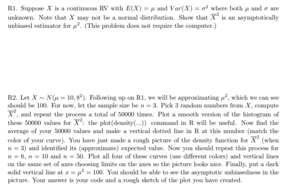 R1. Suppose X is a continuous RV with E(X-μ and Var(X-σ2 where both μ and σ are unknown. Note that X may not be a normal distribution. Show that X is an asymptotically unbiased estimator for μ2. (This problem does not require the computer.) R2. Let X ~ N(μ 10.82). Following up on R1, we will be approximating μ2, which we can see should be 100, For now, let the sample size be n 3. Pick 3 random numbers from X, compute X, and repeat the process a total of 50000 times. Plot a smooth version of the histogram of these 50000 values for X the plot (density (.. command in R will be useful. Now find the average of your 50000 values and make a vertical dotted line in R at this number (match the color of your curve). You have just made a rough picture of the density function for X (when n 3) and identified its (approximate) expected value. Now you should repeat this process for n 6, n10 and n 50. Plot all four of these curves (use different colors) and vertical lines on the same set of axes choosing limits on the axes so the picture looks nice. Finally, put a dark solid vertical line at 2100. You should be able to see the asymptotic unbiasedness in the picture. Your answer is your code and a rough sketch of the plot you have created