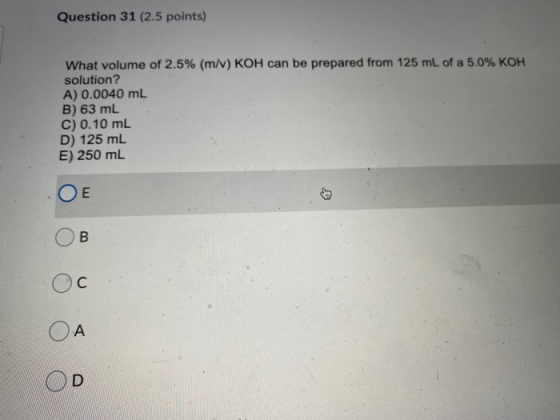 Question 31 (2.5 points) What volume of 2.5% (m/v) KOH can be prepared from 125 mL of a 5.0% KOH solution? A) 0.0040 mL B) 63