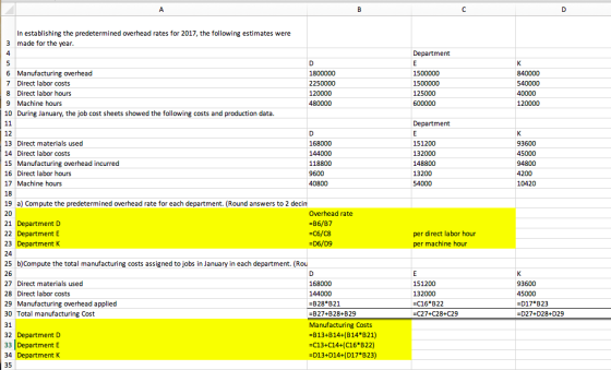 In establishing the predetermined overhead rates for 2017, the following estimates were 3 made for the year Department 6 Manufacturing overhead 7 Direct labor costs 8 Direct labor hours 9 Machine hours 10 During January, the job cost sheets showed the following costs and production data. 840000 540000 120000 Department 12 13 Direct materials used 14Direct labor costs 15 Manufacturing overhead incurred 16 Direct labor hours 17Machine hours 18 19 a) Compute the predetermined overhead rate for each department. (Round answers to 2 decim 20 21 Department D 22 Department E 23 Department K 24 25 b)Compute the total manufacturing costs assigned to jobs in January in each department. (Rou 26 27 Direct materials used 28 Direct labor costs 29 Manufacturing overhead applied 30 Total manufacturing Cost 31 32 Department D 33 Department E 34 Department K 35 168000 144000 118800 9600 151200 132000 148800 13200 93600 4200 10420 Overhead rate -B6/B7 -C6/C8 per direct labor hour per machine hour 168000 144000 -B28 B21 -B27+B28+B29 Manufacturing Costs -B13+B14+(B14 B21) -c13+C14+(C16 B 22) 151200 132000 -C16 B22 -C27+C28+C29 93600 -D17 B23 -D27+D28+D29 D13+D14+( D17 В 23)