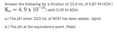 Answer the following for a titration of 25.0 mL of 0.87 M HCN Ka = 4.9 x 10-10) with 0.39 M KOH. a.) The pH when 10.0 mL of K