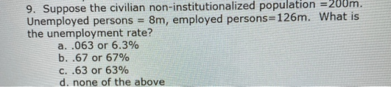 9. Suppose the civilian non-institutionalized population =200m. Unemployed persons = 8m, employed persons=126m. What is the u