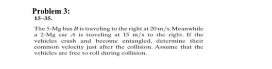 Problem 3: 15–35. The 5-Mg bus B is traveling to the right at 20 m/s. Meanwhile a 2-Mg car A is traveling at 15 m/s to the ri