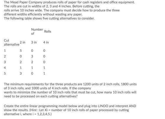 The Mead Paper Company produces rolls of paper for cash registers and office equipment. The rolls are cut in widths of 2, 3 and 4 inches. Before cutting, the rolls arrive 10 inches wide. The company must decide how to produce the three different widths efficiently without wasting any paper. The following table shows five cutting alternatives to consider. Number Rolls of Cut alternative 2 in 3 in 4in 0 0 3 0 2 2 0 0 4 0 The minimum requirements for the three products are 1200 units of 2 inch rolls, 1800 units of 3 inch rolls, and 1000 units of 4 inch rolls. If the company wants to minimize the number of 10 inch rolls that must be cut, how many 10 inch rolls will need to be processed on each cutting alternatives? Create the entire linear programming model below and plug into LINDO and interpret AND show the results. (Hint: Let Xi- number of 10 inch rolls of paper processed by cutting alternative i, where i-1,2,3,4,5.)