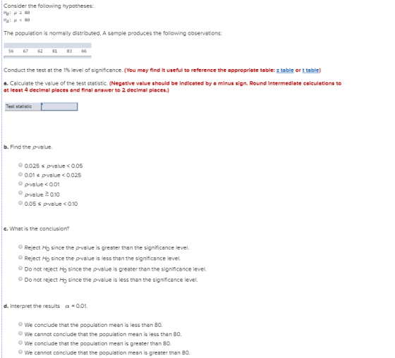 Consider the following hypotheses: He: μ28e The population is normally distributed. A sample produces the following observations: 56 67 62 81 8366 Conduct the test at the 1% level of significance. (You may find lt useful to reference the appropriate table: table or Цеье o. Calculate the value of the test statistic. (Negative value should be Indicated by a minus sign. Round Intermedlate caleulatlons to at least 4 declmal places and final answer to 2 declmal places.) Test statistic b. Find the p-value. 0.025 s p-value <0.05 0.01 spvalue<0.025 p-value < 0.01 p-value 2 o.10 0.05 s p-value0.10 c. What is the conclusion? OReject Ho since the p-value is greater than the significance level. Reject Ho since the p-value is less than the significance level. Do not reject Ho since the p-value is greater than the significance level. Do not reject Ho since the p-value is less than the significance level. d. Interpret the results α-0.01. O We conclude that the population mean is less than 80. O We cannot conclude that the population mean is less than 80 We conclude that the population mean is greater than 80 O We cannot conclude that the population mean is greater than 80