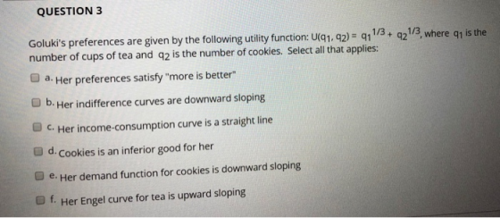 QUESTION 3 Goluks preferences are given by the following utility function: uq1, 42)- 411/3+ 21/3, where q1 is the number of cups of tea and q2 is the number of cookies. Select all that applies: O a. Her preferences satisfy more is better O b. Her indifference curves are downward sloping O c. Her income-consumption curve is a straight line O d. Cookies is an inferior good for her O e. Her demand function for cookies is downward sloping O f. Her Engel curve for tea is upward sloping