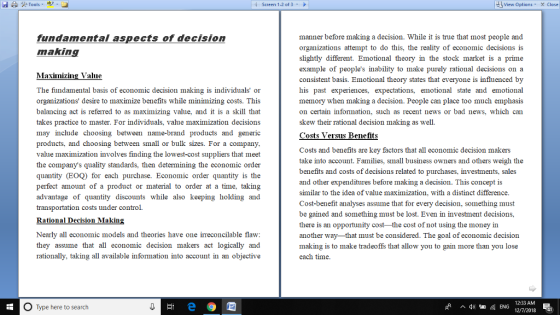 Screen 1-2 of 3 View Options X Close manner before making a decision. While it is true that most people and organizations attempt to do this, the reality of economic decisions is slightly different. Emotional theory in the stock market is a prime example of peoples inability to make purely rational decisions on a consistent basis. Emotional theory states that everyone is influenced by his past experiences, expectations, emotional state and emotional memory when making a decision. People can place too much emphasis on certain information, such as recent news or bad news, which can skew their rational decision making as we Costs Versus Benefits fundamental aspects of decision makin Maxinizing Value The fundamental basis of economic decision making is individuals or organizations desire to maximize benefits while minimizing costs. This balancing act is referred to as maximizing value, and it is a skill that takes practice to master. For individuals, value maximization decisions may include choosing between name-brand products and generic products, and choosing between small or bulk sizes. For a company value maximization involves finding the lowest-cost suppliers that meet the companys quality standards, then determining the economic order quantity (EOQ) for each purchase. Economic order quantity is the perfect amount of a product or material to order at a time, taking advantage of quantity discounts while also keeping holding and transportation costs under control. Rational Decision Makin Costs and benefits are key factors that all economic decision makers take into account. Families, small business owners and others weigh the benefits and costs of decisions related to purchases, investments, sales and other expenditures before making a decision. This concept is similar to the idea of value maximization, with a distinct difference Cost-benefit analyses assume that for every decision, something must be gained and something must be lost. Even in investment decisions, there is an opportunity cost the cost of not using the money in another way-that must be considered. The goal of economic decision making is to make tradeoffs that allow you to gain more than you lose each time Nearly all economic models and theories have one irreconcilable flaw they assume that all economic decision makers act logically and rationally, taking all available information into account in an objective O Type here to search 12:33 AM 12/7/2013