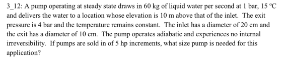 3_12: A pump operating at steady state draws in 60 kg of liquid water per second at 1 bar, 15 °C and delivers the water to a location whose elevation is 10 m above that of the inlet. The exit pressure is 4 bar and the temperature remains constant. The inlet has a diameter of 20 cm and the exit has a diameter of 10 cm. The pump operates adiabatic and experiences no internal irreversibility. If pumps are sold in of 5 hp increments, what size pump is needed for this application?