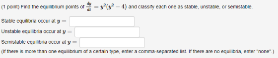 dy (1 point) Find the equilibrium points of v2 -4) and classifty each one as stable, unstable, or semistable. Stable equilibria occur at y Unstable equilibria occur at y- Semistable equilibria occur at y- (If there is more than one equilibrium of a certain type, enter a comma-separated list. If there are no equilibria, enter none.) уг( - 4) and classify each one as stable, unstable, or semistable