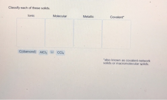 Classify each of these solids. lonic Molecular Metallic Covalent C(diamond) AIC Li CCl4 also known as covalent-network solids or macromolecular solids.