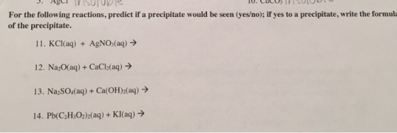 For the following reactions, predict if a precipitate would be seen (yes/no); if yes to a precipitate, write the formula of the precipitate. 11. KCl(aq) + AgNO (aq)> 12. Na O(aq)+CaCl2(ag) 13. Na2SO4(aq)+Ca(OH)2(aq)> 14. Pb(C2H:022(a)+KI(aq)>