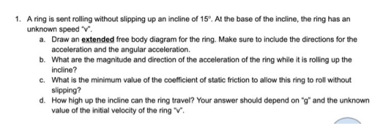 1. A ring is sent rolling without slipping up an incline of 15°. At the base of the incline, the ring has an unknown speed V