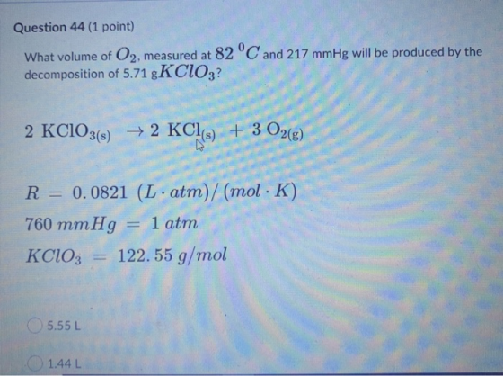 Question 44(1 point) What volume of O2, measured at 82 °C and 217 mmHg will be produced by the decomposition of 5.71 gKCIO3?
