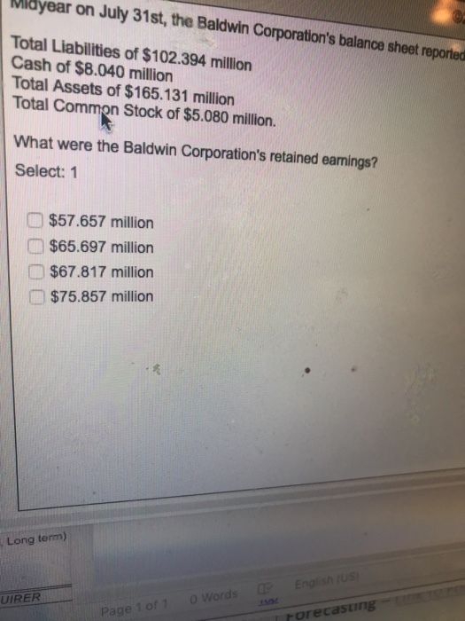 Mibyear on July 31st, the Baldwin Cor porations balance sheet reported Total Liabilities of $102.394 million Cash of $8.040 million Total Assets of $165.131 million Total Common Stock of $5.080 million. What were the Baldwin Corporations retained eamings? Select: 1 □ $57.657 million $65.697 million □ $67.817 million I﹁ $75.857 million , Long term) UIRER rorecasting