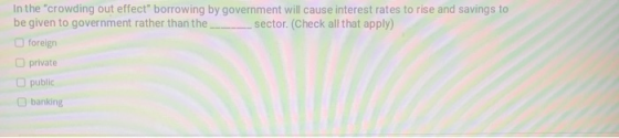 In the crowding out effect borrowing by government will cause interest rates to rise and savings to be given to government
