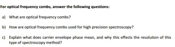 For optical frequency combs, answer the following questions: a) What are optical frequency combs? b) How are optical frequency combs used for high precision spectroscopy? c) Explain what does carrier envelope phase mean, and why this effects the resolution of this type of spectroscopy method?
