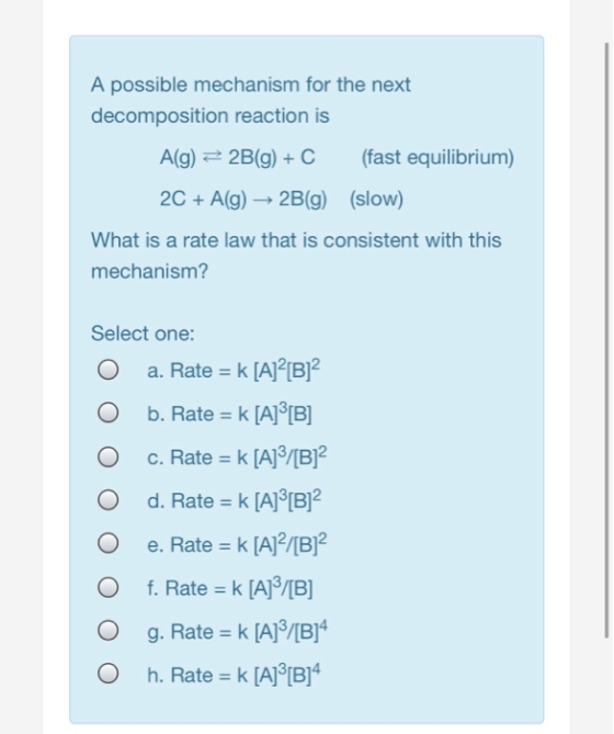 A possible mechanism for the next decomposition reaction is A(g) 2B(g)C (fast equilibrium) 2C +A(g) 2B(g) (slow) What is a ra