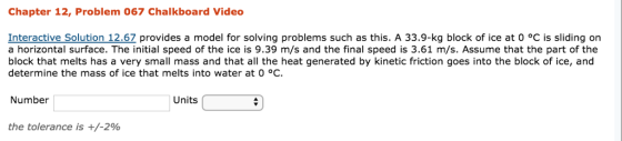 Chapter 12, Problem 067 Chalkboard Video Interactive Solution 12.6Z provides a model for solving problems such as this. A 33.9-kg block of ice at 0 °C is sliding on a horizontal surface. The initial speed of the ice is 9.39 m/s and the final speed is 3.61 m/s. Assume that the part of the block that melts has a very small mass and that all the heat generated by kinetic friction goes into the block of ice, and determine the mass of ice that melts into water at 0 °C. Number Units the tolerance is +/-2%