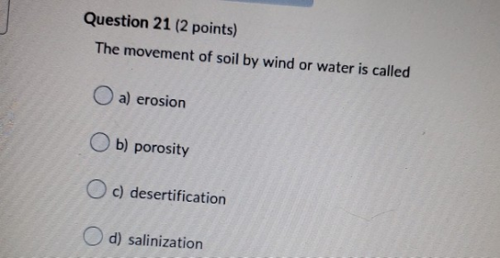 Question 21 (2 points) The movement of soil by wind or water is called a) erosion b) porosity O c) desertification O d) salin