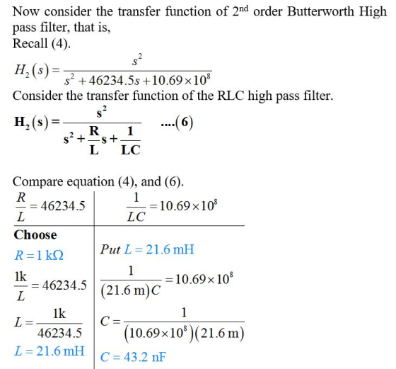 Now consider the transfer function of 2nd order Butterworth High pass filter, that is, Recall (4) H2(s) Consider the transfer function of the RLC high pass filter. s2 46234.5s +10.69 x108 R 1 L LC Compare equation (4), and (6) 10.69 × 108 LC - 46234.5 Choose Put L 21.6 mH IK 46234.5 (21.6 m)C 1k mic 10.698 108 1k 46234.5 10.698108)(21.6 m) L=21.6 rnH | C = 43.2 nF