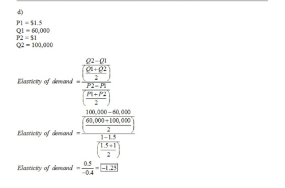 d) PI = $1.5 Q1 60,000 P2 = $1 Q2 = 100.000 02-01 01+02 Elasticity of demand P2-Pl P1+P2 2 100,000-60,000 60,000+100, 000 Elasticity of demand- 1 1.5+1 Elasticity of demand =05LE -0.4