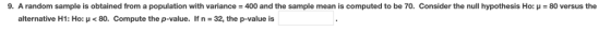 9, A random sample is obtained from a population with variance = 400 and the sample mean is computed to be 70, Consider the null hypothesis Ho: μ = 80 versus the alternative H1: Ho: μ < 80. Compute the p-value. If n 32, the p-value is