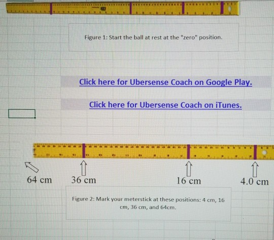 Figure 1: Start the ball at rest at the zero position. Click here for Ubersense Coach on Google Pla Click here for Ubersense Coach on iTunes. 64 cm 36 cm 16 cm 4.0 cm Figure 2: Mark your meterstick at these positions: 4 cm, 16 cm, 36 cm, and 64cm.