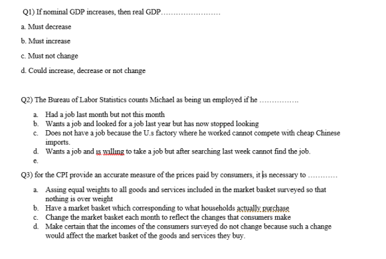 Q1) If nominal GDP increases, then real GDP. a. Must decrease b. Must increase c. Must not change d. Could increase, decrease or not change . . . Q2) The Bureau of Labor Statistics counts Michael as being un employed if he a Had a job last month but not this month b. Wants a job and looked for a job last year but has now stopped looking c. Does not have a job because the U.s factory where he worked cannot compete with cheap Chinese imports d. Wants a job and is willng to take a job but after searching last week cannot find the job. e. Q3) for the CPI provide an accurate measure of the prices paid by consumers, it is necessary to Assing equal weights to all goods and services included in the market basket surveyed so that nothing is over weight Have a market basket which corresponding to what households actually purchase Change the market basket each month to reflect the changes that consumers make Make certain that the incomes of the consumers surveyed do not change because such a change would affect the market basket of the goods and services they buy a. b. c. d.
