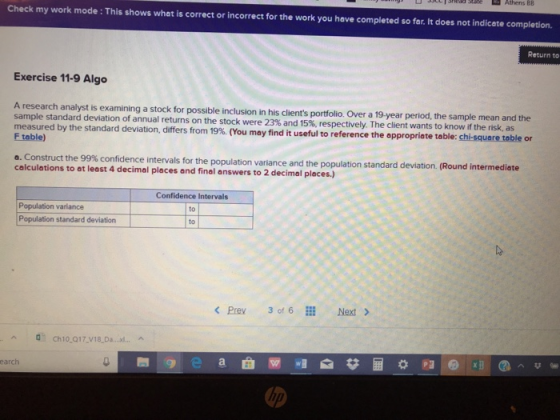 sh1Shedd state Athens BB Check my work mode : This shows what is correct or incorrect for the work you have completed so far. It does not indicete completion. Return to Exercise 11-9 Algo A research analyst is examining a stock for possible inclusion in his clients portfolio. Over a 19-year period, the sample mean and the sample standard deviation of annual returns on the stock were 23% and 15% respectively. The client wants to know i measured by the standard deviation, differs from 19% (You may find it useful to reference the appropriate F teble) f the risk, as table: chisuaretable or a. Construct the 99% confidence intervals for the population variance and the population standard deviation. (Round intermed calculations to at least 4 decimal places and final answers to 2 decimal places.) Population variance Population standard deviation Confidence Intervals to to Pre 3 of 6l Next> Ch10 017 V18 D.d.. earch