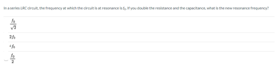 In a series LRC circuit, the frequency at which the circuit is at resonance is fo. If you double the resistance and the capac