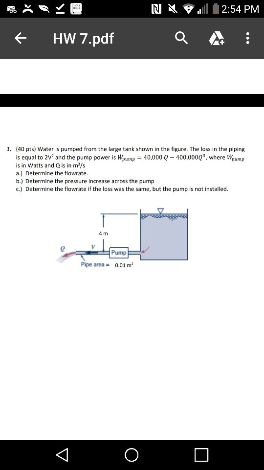 RI 1111 2:54 PM ぐ Hw 7.pdf (40 pts) Water is pumped from the large tank shown in the figure. The loss in the piping is equal to 2v2 and the pump power is lipumpー40,000 Q-400,00023, where lipump is in Watts and Q is in m2/s a.) Determine the flowrate b.) Determine the pressure increase across the pump c.) Determine the flowrate if the loss was the same, but the pump is not installed. 3. 4 m 0 Pump Pipe area 0.01 m2