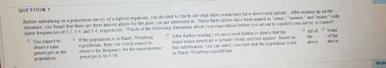 QUESTION 1 Before embarking on a population survey of a diploid organism, you decided to check out what other researchers have discovered already After reading up on the literature, you found that there are three known alleles for the gene you are interested in. These three alleles have been named as eenie, meenie, and minie,with allele frequencies of 02, 0.4, and 0.4, respectively. Which of the following statements about your expectation before you set out to conduct your survey is correct? O You expect to O lfthe population is in Hardy-Weinberg О After further reading you uncovered further evidence that the O All of e None observe nine equilibrium, then you would expect to minie minie genotype is actually being selected against. Based on the of the genotypes in the observe the frequency for the eenie meenie this information, you can safely conclude that the population is not above above population. genotype to be 0,08 in Hardy-Weinberg equilibrium.