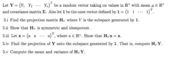 Let Y = (Yİ Y2 Yn) be a random vector taking on values in Rn with mean μ E Rn and covariance matrix 2. Also let 1 be the ones vector defined by 1-(1 1) 5.i Find the projection matrix Hy where V is the subspace generated by 1 5.ii Show that Hy is symmetric and idempotent. 5.iii Let x = (a a . .. a), where a E Rn. Show that Hvx = x. 5.iv Find the projection of Y onto the subspace generated by 1. That is, compute HyY. 5.v Compute the mean and variance of HvY