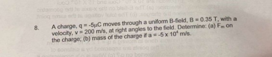 A charge, q =-5pC moves through a uniform B-field, B = 0.35 T, with a velocity, v 200 m/s, at right angles to the field. Determine: (a) Fm on the charge; (b) mass of the charge if a 5x 10 m/s.