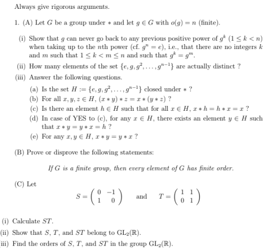 Always give rigorous arguments I. (A) Let G be a group under * and let g E G with o(g) = n (finite) (i) Show that g can never go back to any previous positive power of g* (1k< n) when taking up to the nth power (cf. g), e., that there are no integers k and m such that 1< k<m<n and such that g*-gm (ii) How many elements of the set (e, g,g2.... .g-) are actually distinct? (iii) Answer the following questions (a) Is the set He,g,gg closed under? (b) For all x, y, z €H,(z*y) *z-*(y * z) ? (c) Is there an element he H such that for all E H, x* h-h*z-r? (d) In case of YES to (c), for any x є H, there exists an element y E H such e) For any r,yE H, x*y-y*r? (B) Prove or disprove the following statements IfG is a finite group, then every element of G has finite order (C) Let 0 -1 and T01 (i) Calculate ST. (ii) Show that S, T, and ST belong to GL2(R) ii) Find the orders of S, T, and ST in the group GL2(R)