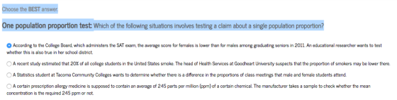 Choose the BEST answer One population proportion test: Which of the following situations involves testing a claim about a single population proportion? According to the College Board, which administers the SAT exam, the average score for females is lower than for males among graduating seniors in 2011. An educational researcher wants to test whether this is also true in her school district. A recent study estimated that 20% o al college students in the United States smoke. The head of Health ervices at oo eart University spect hat he ro o tion of smokers maybe the . O A Statistics student at Tacoma Community Colleges wants to determine whether there is a difference in the proportions of class meetings that male and female students attend. A certain prescription allergy medicine is supposed to contain an average of 245 parts per million (ppm) of a certain chemical. The manufacturer takes a sample to check whether the mean concentration is the required 245 ppm or not.