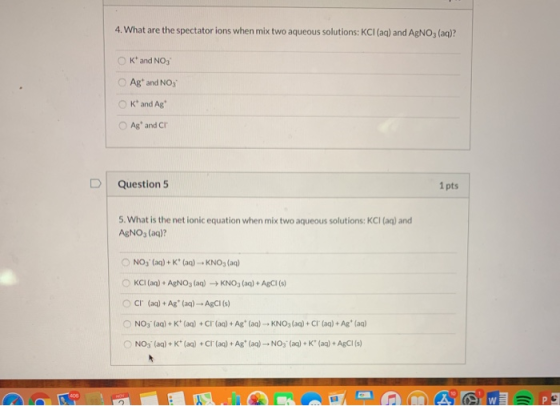 4. What are the spectator ions when mix two aqueous solutions: KCl (aq) and AgNO, (aq)? K and NO3 Ag and NO, K and Ag Ag and