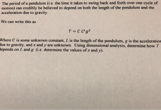 The period of a pendulum (i.e. the time it takes to swing back and forth over one cycle of motion) can credibly be believed to depend on both the length of the pendulum and the acceleration due to gravity. We can write this as Where C is some unknown constant, L is the length of the pendulum, g is the acceleratio lue to gravity, and x and y are unknown. Using dimensional analysis, determine how T lepends on L and g (i.e. determine the values of x and y).