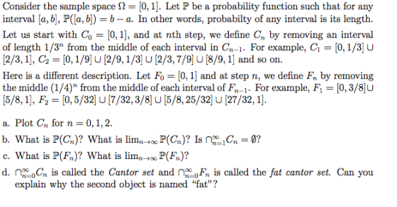 Consider the sample space Ω-10, 1]. Let P be a probability function such that for any interval [a, b], P([a, b) b- a. In other words, probabilty of any interval is its length. Let us start with Co 10, 1], and at nth step, we define C, by removing an interval of length 1/3° from the middle of each interval in Cn-1. For example, G = [0, 1/3ju [2/3, 11, c2 [0, 1/9] U [2/9, 1/3] U [2/3,7/9] U [8/9, 11 and so on. Here is a different description. Let Fo = 10, 11 and at step n, we define Fn by removing the middle (1/4) from the middle of each interval of FT-1. For example, F-[03/8ju (5/8,1], F2[0, 5/32] U [7/32,3/8 U[5/8, 25/32 U [27/32, 1] a. Plot Cn for n = 0, 1, 2 b. What is P(Cn)? What is limnt P(Cn)? Is n? c. What is P(F)? What is limn P(Fn)? d. no=0Cn is called the Cantor set and no-0F, is called the fat cantor set. Can you explain why the second object is named fat?